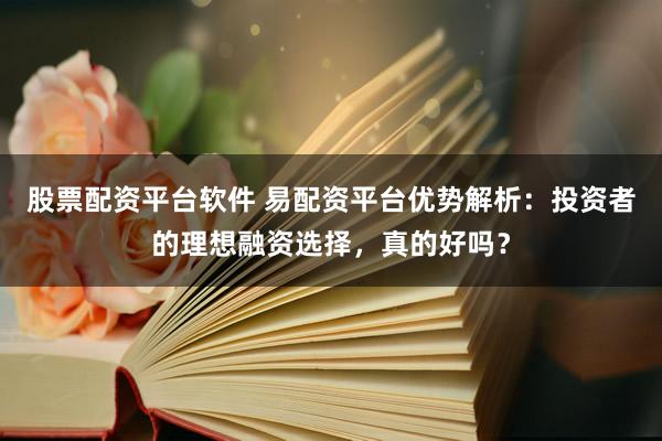 股票配资平台软件 易配资平台优势解析：投资者的理想融资选择，真的好吗？