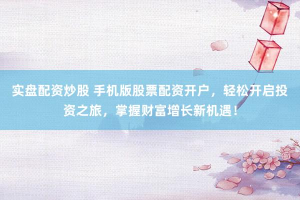 实盘配资炒股 手机版股票配资开户，轻松开启投资之旅，掌握财富增长新机遇！