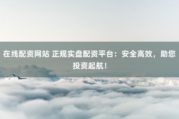 在线配资网站 正规实盘配资平台:安全高效,助您投资起航!