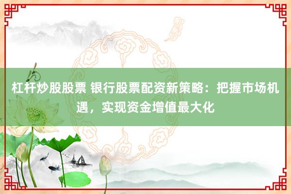 杠杆炒股股票 银行股票配资新策略：把握市场机遇，实现资金增值最大化