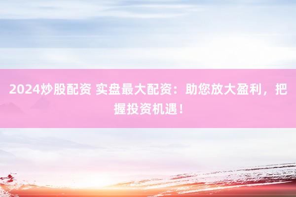 2024炒股配资 实盘最大配资：助您放大盈利，把握投资机遇！
