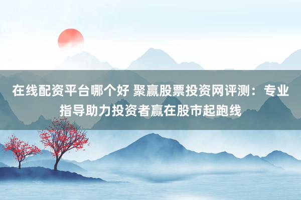 在线配资平台哪个好 聚赢股票投资网评测：专业指导助力投资者赢在股市起跑线