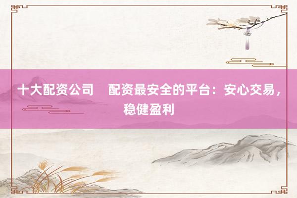 十大配资公司    配资最安全的平台：安心交易，稳健盈利
