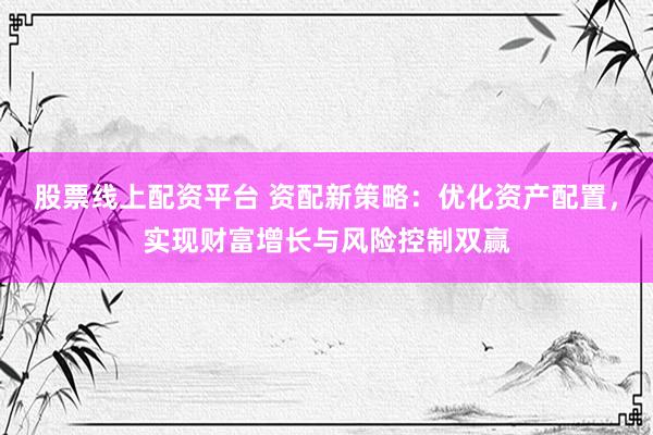 股票线上配资平台 资配新策略：优化资产配置，实现财富增长与风险控制双赢