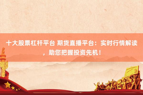 十大股票杠杆平台 期货直播平台：实时行情解读，助您把握投资先机！
