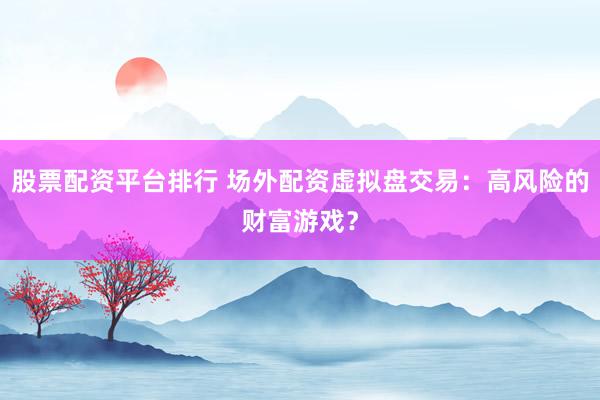 股票配资平台排行 场外配资虚拟盘交易：高风险的财富游戏？