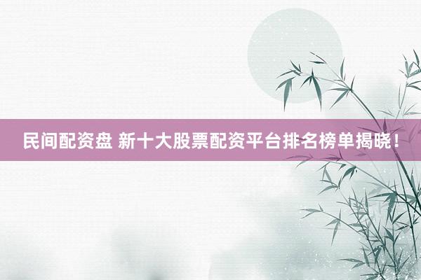 民间配资盘 新十大股票配资平台排名榜单揭晓！