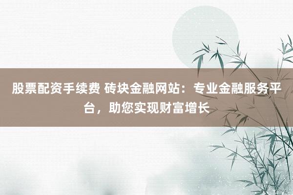 股票配资手续费 砖块金融网站：专业金融服务平台，助您实现财富增长