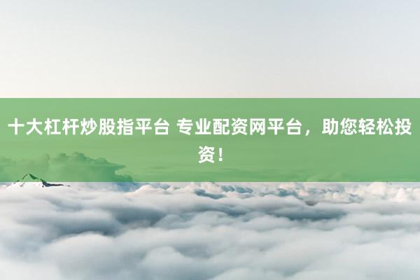 十大杠杆炒股指平台 专业配资网平台，助您轻松投资！