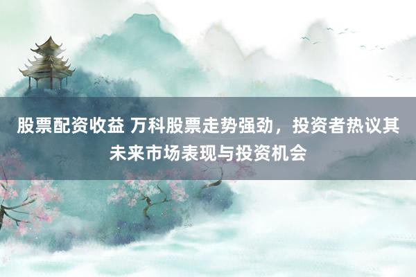 股票配资收益 万科股票走势强劲,投资者热议其未来市场表现与投资机会
