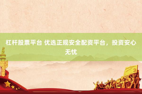 杠杆股票平台 优选正规安全配资平台，投资安心无忧