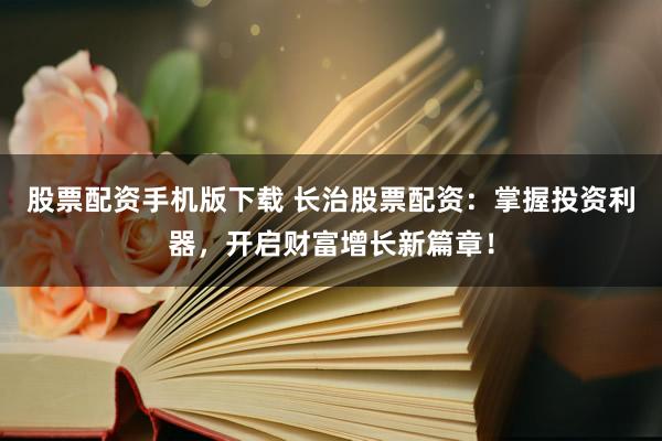 股票配资手机版下载 长治股票配资：掌握投资利器，开启财富增长新篇章！