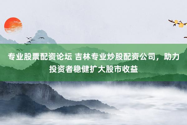 专业股票配资论坛 吉林专业炒股配资公司，助力投资者稳健扩大股市收益