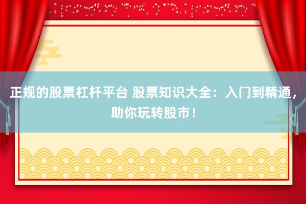 正规的股票杠杆平台 股票知识大全：入门到精通，助你玩转股市！