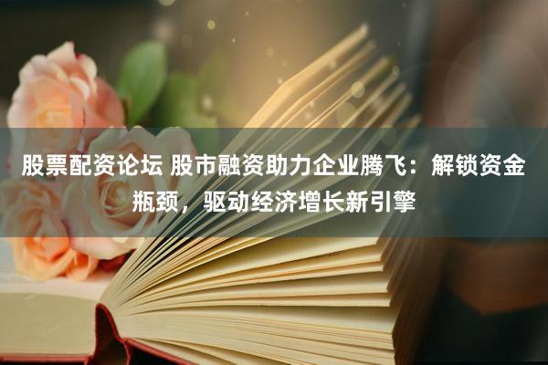 股票配资论坛 股市融资助力企业腾飞：解锁资金瓶颈，驱动经济增长新引擎