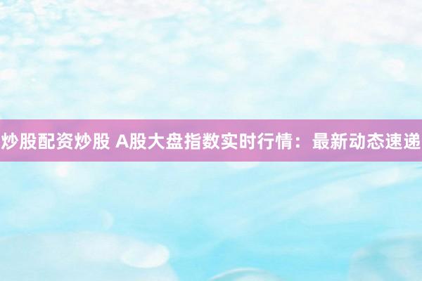 炒股配资炒股 A股大盘指数实时行情:最新动态速递
