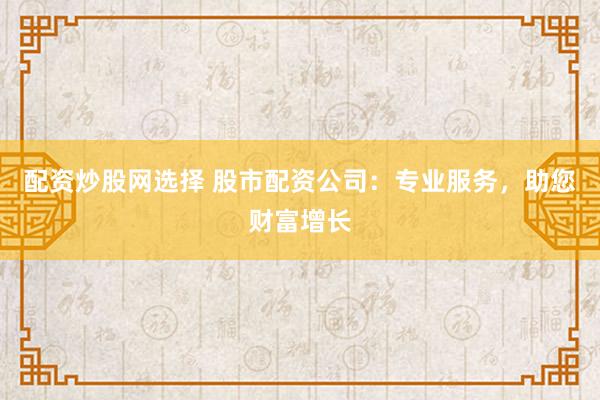 配资炒股网选择 股市配资公司：专业服务，助您财富增长
