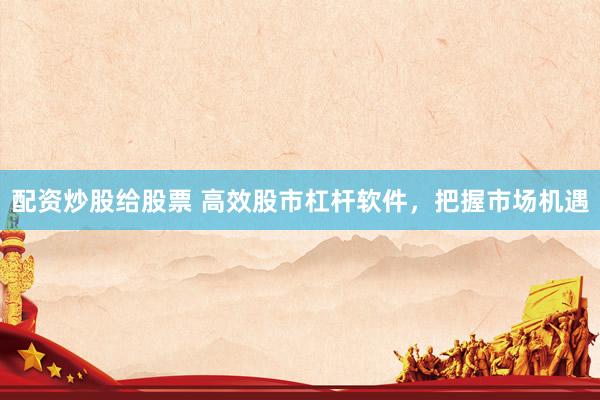 配资炒股给股票 高效股市杠杆软件，把握市场机遇