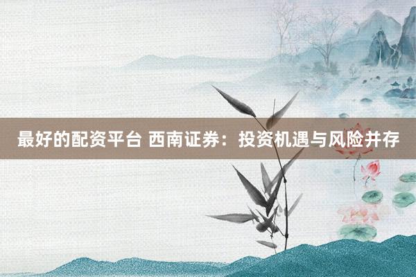 最好的配资平台 西南证券：投资机遇与风险并存