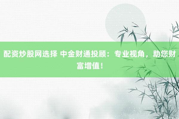 配资炒股网选择 中金财通投顾：专业视角，助您财富增值！