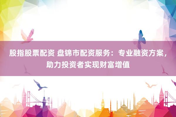 股指股票配资 盘锦市配资服务:专业融资方案,助力投资者实现财富增值
