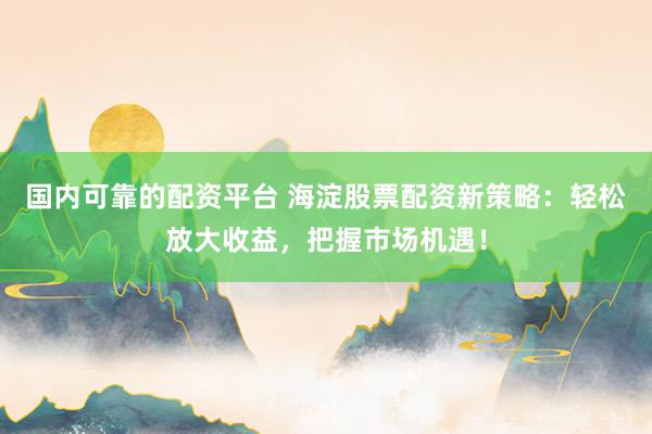 国内可靠的配资平台 海淀股票配资新策略：轻松放大收益，把握市场机遇！