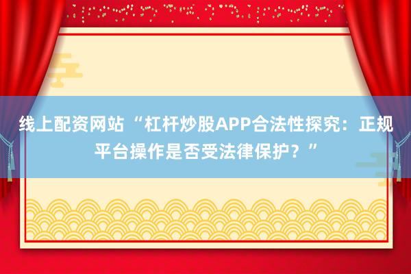 线上配资网站 “杠杆炒股APP合法性探究：正规平台操作是否受法律保护？”