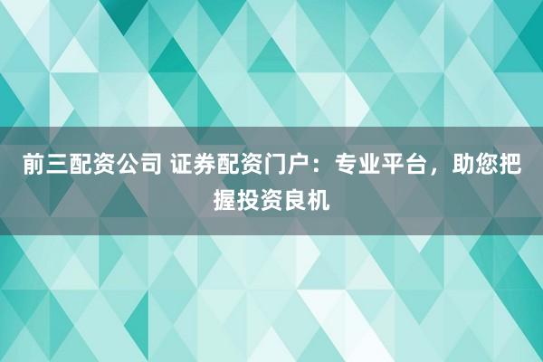 前三配资公司 证券配资门户：专业平台，助您把握投资良机