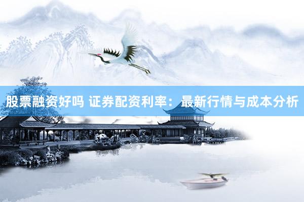 股票融资好吗 证券配资利率：最新行情与成本分析
