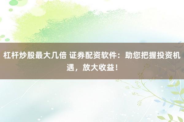 杠杆炒股最大几倍 证券配资软件：助您把握投资机遇，放大收益！
