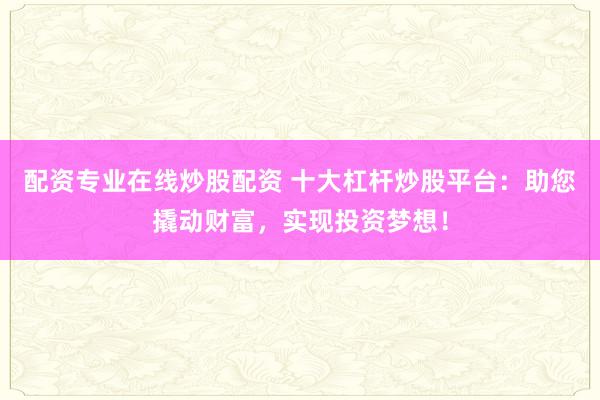 配资专业在线炒股配资 十大杠杆炒股平台：助您撬动财富，实现投资梦想！