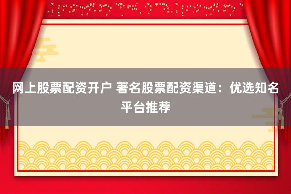 网上股票配资开户 著名股票配资渠道:优选知名平台推荐