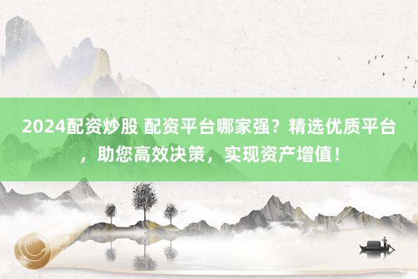 2024配资炒股 配资平台哪家强？精选优质平台，助您高效决策，实现资产增值！