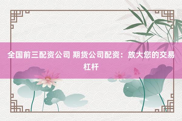 全国前三配资公司 期货公司配资：放大您的交易杠杆