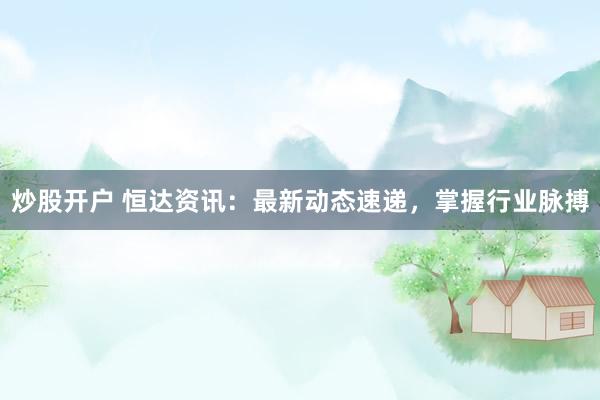 炒股开户 恒达资讯:最新动态速递,掌握行业脉搏