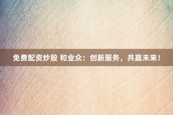 免费配资炒股 和业众：创新服务，共赢未来！