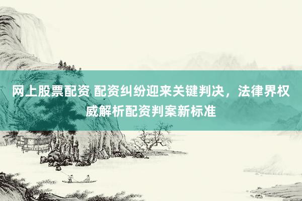 网上股票配资 配资纠纷迎来关键判决，法律界权威解析配资判案新标准